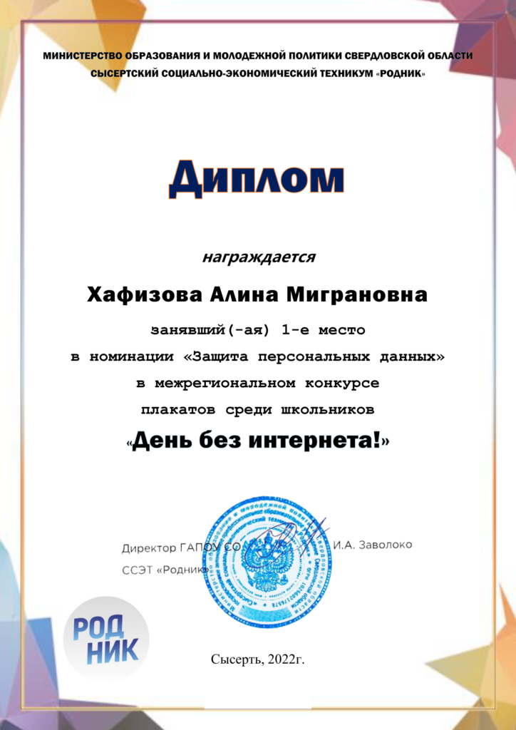 МИНИСТЕРСТВО ОБРАЗОВАНИЯ И МОЛОДЕЖНОЙ ПОЛИТИКИ СВЕРДЛОВСКОЙ ОБЛАСТИ СЫСЕРТСКИЙ СОЦИАЛЬНО-ЭКОНОМИЧЕСКИЙ ТЕХНИКУМ «РОДНИК» Дипломом награждается Хафизова Алина Миграновна занявшая 1-е место в номинации «Защита персональных данных» в межрегиональном конкурсе плакатов среди школьников «День без интернета!» - Директор ГАПОУ СО ССЭТ "Родник" И.А. Заволоко - Сысерть, 2022г.