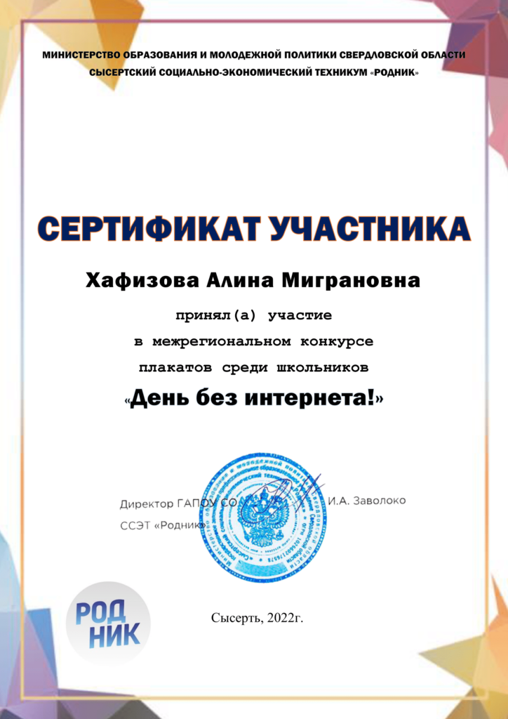 МИНИСТЕРСТВО ОБРАЗОВАНИЯ И МОЛОДЕЖНОЙ ПОЛИТИКИ СВЕРДЛОВСКОЙ ОБЛАСТИ СЫСЕРТСКИЙ СОЦИАЛЬНО-ЭКОНОМИЧЕСКИЙ ТЕХНИКУМ «РОДНИК» Сертфикат Участника - Хафизова Алина Миграновна приняла участие в межрегиональном конкурсе плакатов среди школьников «День без интернета!» Директор ГАПОУ СО ССЭТ "Родник" И.А. Заволоко - Сысерть, 2022г.