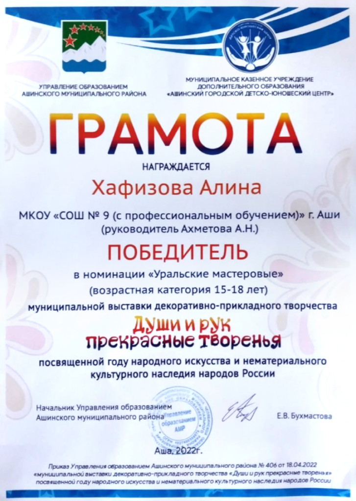 УПРАВЛЕНИЕ ОБРАЗОВАНИЕМ АШИНСКОГО МУНИЦИПАЛЬНОГО РАЙОНА
МУНИЦИПАЛЬНОЕ КАЗЕННОЕ УЧРЕЖДЕНИЕ ДОПОЛНИТЕЛЬНОГО ОБРАЗОВАНИЯ «АШИНСКИЙ ГОРОДСКОЙ ДЕТСКО-ЮНОШЕСКИЙ ЦЕНТР»
НАГРАЖДАЕТСЯ - Хафизова Алина
МКОУ «СОШ № 9 (с профессиональным обучением)» г. Аши
(руководитель Ахметова А.Н.)
ПОБЕДИТЕЛЬ в номинации «Уральские мастеровые»
(возрастная категория 15-18 лет)
муниципальной выставки декоративно-прикладного творчества
Души и рук прекрасные творенья
Посвященной году народного искусства и нематериального культурного наследия народов России
Начальник Управления образованием Ашинского муниципального района - Е.В. Бухмастова
Аша, 2022г.
Приказ Управления образованием Ашинского муниципального района № 406 от 18.04.2022 «муниципальной выставки декоративно-прикладного творчества «Души и рук прекрасные творенья» посвященной году народного искусства и нематериального культурного наследия народов России